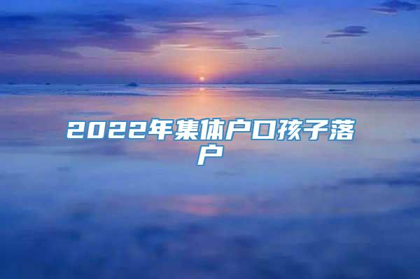 2022年集体户口孩子落户