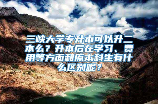 三峡大学专升本可以升二本么？升本后在学习、费用等方面和原本科生有什么区别呢？