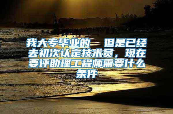 我大专毕业的  但是已经去初次认定技术员，现在要评助理工程师需要什么条件