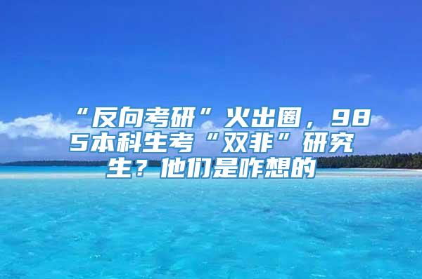 “反向考研”火出圈，985本科生考“双非”研究生？他们是咋想的