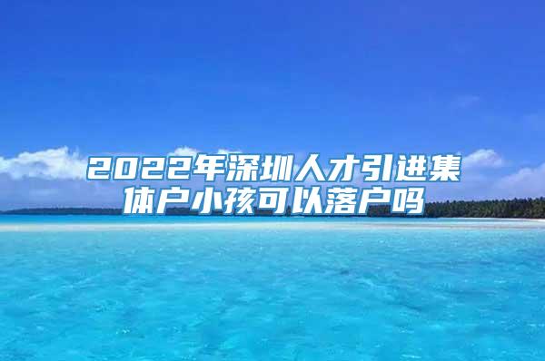 2022年深圳人才引进集体户小孩可以落户吗