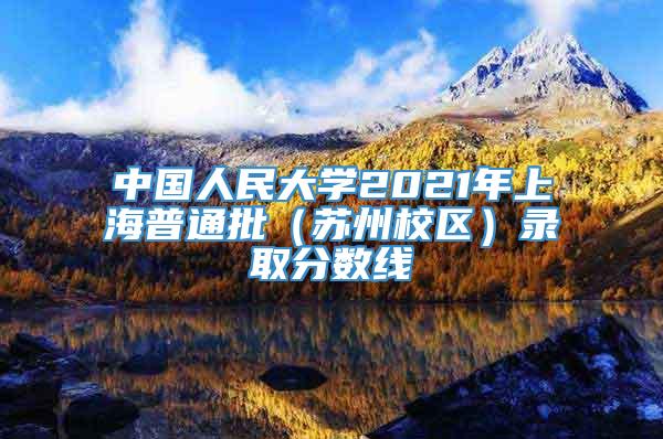 中国人民大学2021年上海普通批（苏州校区）录取分数线