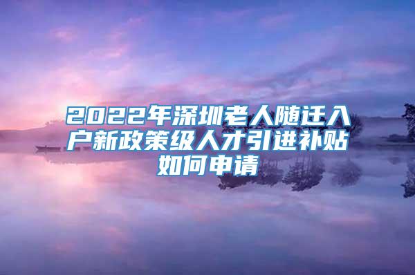 2022年深圳老人随迁入户新政策级人才引进补贴如何申请