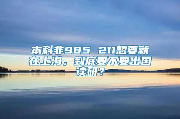 本科非985 211想要就在上海，到底要不要出国读研？