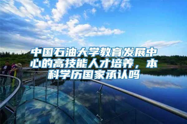 中国石油大学教育发展中心的高技能人才培养，本科学历国家承认吗