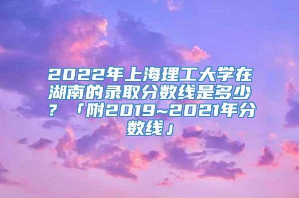 2022年上海理工大学在湖南的录取分数线是多少？「附2019~2021年分数线」