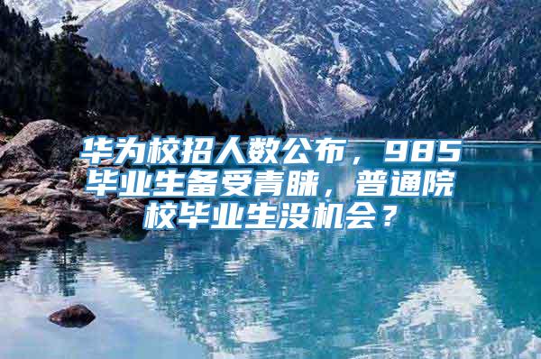 华为校招人数公布，985毕业生备受青睐，普通院校毕业生没机会？