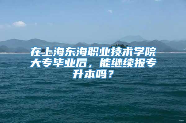 在上海东海职业技术学院大专毕业后，能继续报专升本吗？