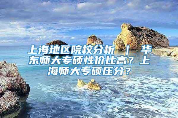 上海地区院校分析 ｜ 华东师大专硕性价比高？上海师大专硕压分？