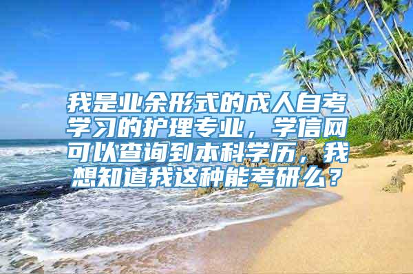 我是业余形式的成人自考学习的护理专业，学信网可以查询到本科学历，我想知道我这种能考研么？