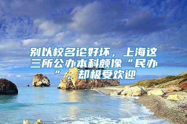 别以校名论好坏，上海这三所公办本科颇像“民办”，却极受欢迎