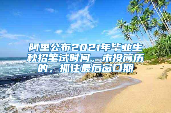 阿里公布2021年毕业生秋招笔试时间，未投简历的，抓住最后窗口期