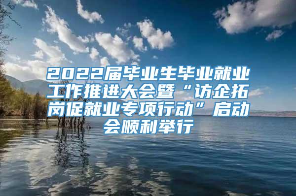 2022届毕业生毕业就业工作推进大会暨“访企拓岗促就业专项行动”启动会顺利举行