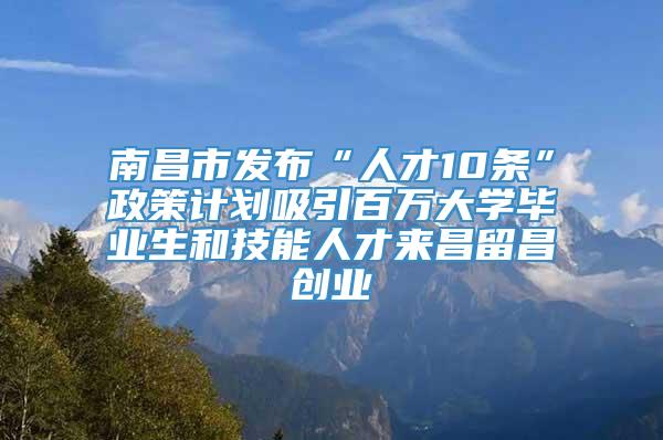 南昌市发布“人才10条”政策计划吸引百万大学毕业生和技能人才来昌留昌创业