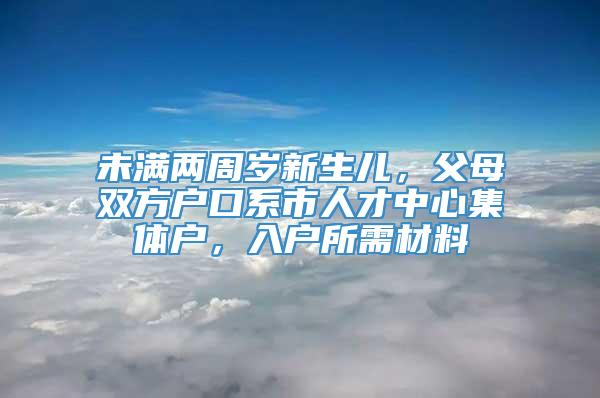 未满两周岁新生儿，父母双方户口系市人才中心集体户，入户所需材料