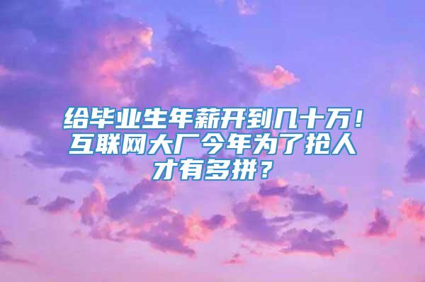 给毕业生年薪开到几十万！互联网大厂今年为了抢人才有多拼？