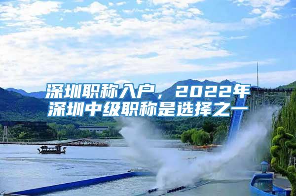 深圳职称入户，2022年深圳中级职称是选择之一