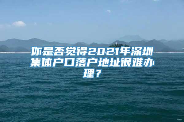 你是否觉得2021年深圳集体户口落户地址很难办理？