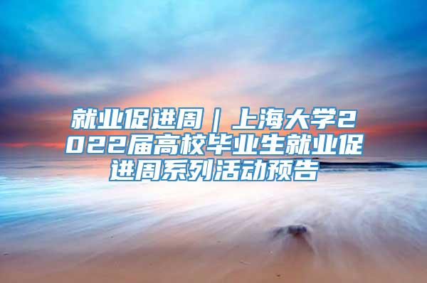 就业促进周｜上海大学2022届高校毕业生就业促进周系列活动预告