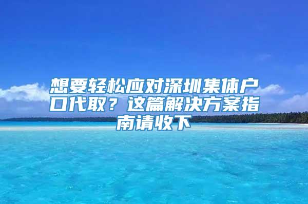 想要轻松应对深圳集体户口代取？这篇解决方案指南请收下