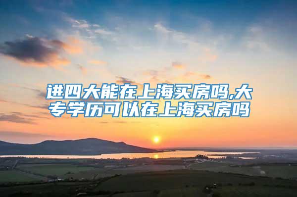 进四大能在上海买房吗,大专学历可以在上海买房吗