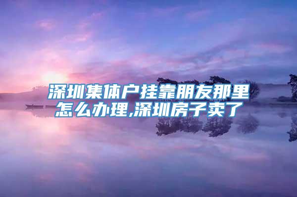 深圳集体户挂靠朋友那里怎么办理,深圳房子卖了