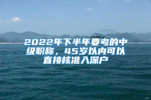 2022年下半年要考的中级职称，45岁以内可以直接核准入深户