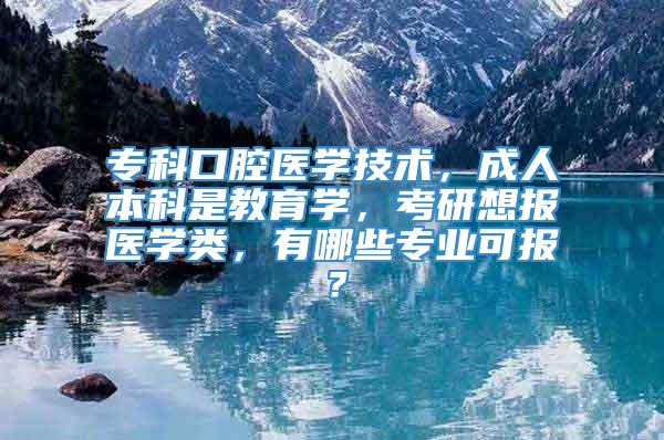 专科口腔医学技术，成人本科是教育学，考研想报医学类，有哪些专业可报？