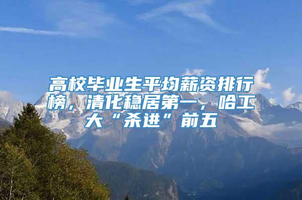 高校毕业生平均薪资排行榜，清化稳居第一，哈工大“杀进”前五