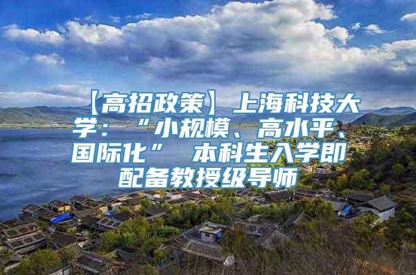 【高招政策】上海科技大学：“小规模、高水平、国际化” 本科生入学即配备教授级导师
