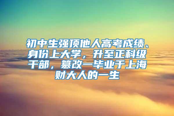 初中生强顶他人高考成绩、身份上大学，升至正科级干部，篡改一毕业于上海财大人的一生