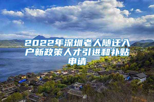2022年深圳老人随迁入户新政策人才引进和补贴申请