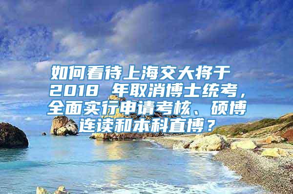 如何看待上海交大将于 2018 年取消博士统考，全面实行申请考核、硕博连读和本科直博？