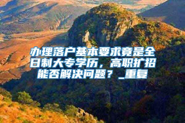 办理落户基本要求竟是全日制大专学历，高职扩招能否解决问题？_重复