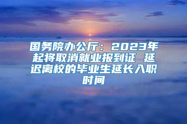 国务院办公厅：2023年起将取消就业报到证 延迟离校的毕业生延长入职时间