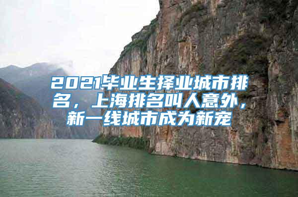 2021毕业生择业城市排名，上海排名叫人意外，新一线城市成为新宠