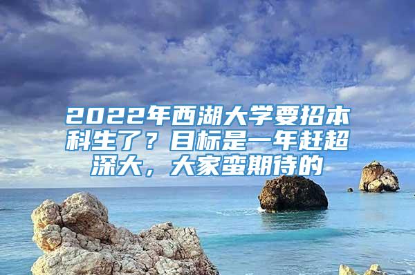 2022年西湖大学要招本科生了？目标是一年赶超深大，大家蛮期待的