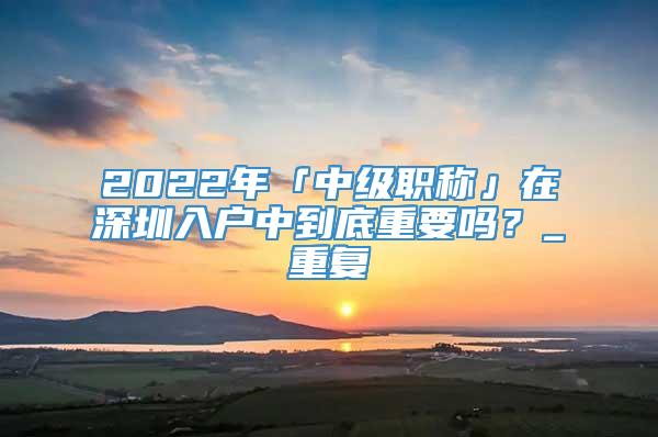 2022年「中级职称」在深圳入户中到底重要吗？_重复