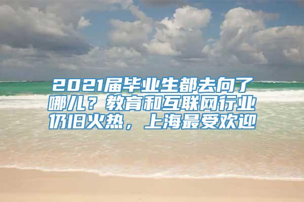 2021届毕业生都去向了哪儿？教育和互联网行业仍旧火热，上海最受欢迎