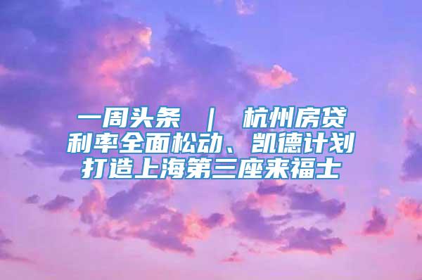 一周头条 ｜ 杭州房贷利率全面松动、凯德计划打造上海第三座来福士