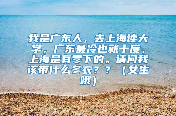 我是广东人，去上海读大学，广东最冷也就十度，上海是有零下的。请问我该带什么冬衣？？（女生哦）