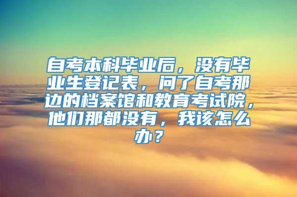 自考本科毕业后，没有毕业生登记表，问了自考那边的档案馆和教育考试院，他们那都没有，我该怎么办？