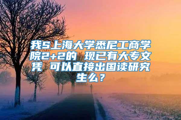 我S上海大学悉尼工商学院2+2的 现已有大专文凭 可以直接出国读研究生么？