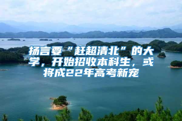 扬言要“赶超清北”的大学，开始招收本科生，或将成22年高考新宠