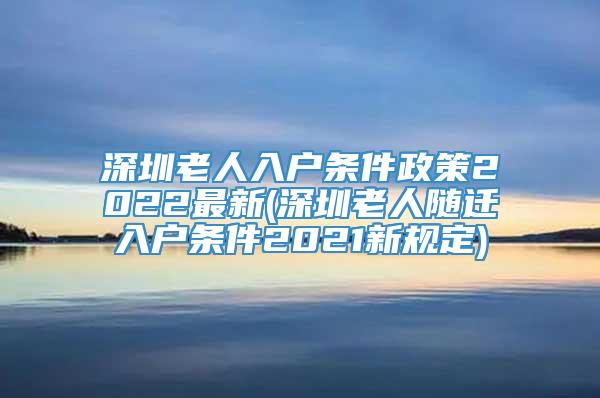 深圳老人入户条件政策2022最新(深圳老人随迁入户条件2021新规定)