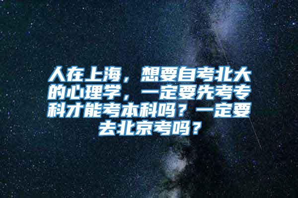 人在上海，想要自考北大的心理学，一定要先考专科才能考本科吗？一定要去北京考吗？
