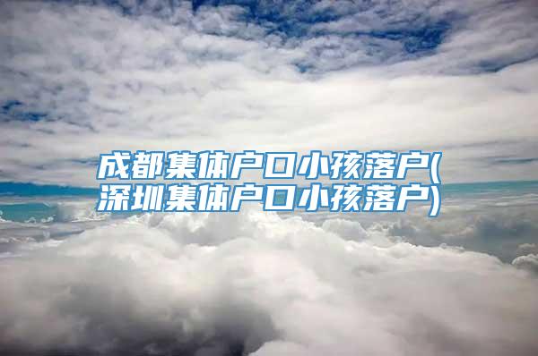 成都集体户口小孩落户(深圳集体户口小孩落户)