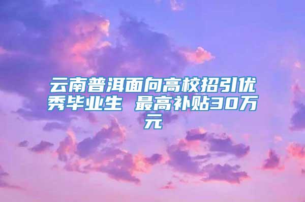 云南普洱面向高校招引优秀毕业生 最高补贴30万元