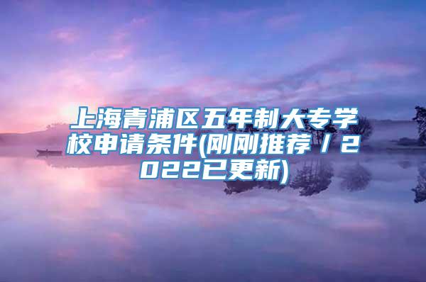 上海青浦区五年制大专学校申请条件(刚刚推荐／2022已更新)