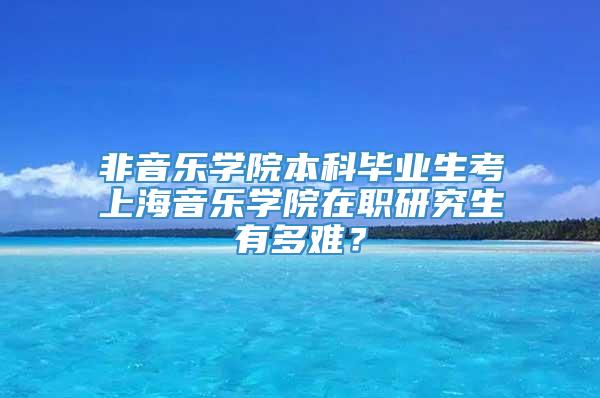 非音乐学院本科毕业生考上海音乐学院在职研究生有多难？